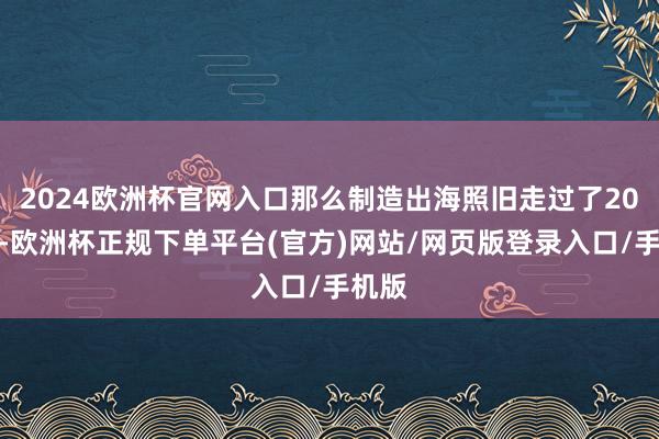 2024欧洲杯官网入口那么制造出海照旧走过了20多年-欧洲杯正规下单平台(官方)网站/网页版登录入口/手机版