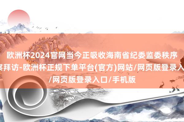 欧洲杯2024官网当今正吸收海南省纪委监委秩序审查和监察拜访-欧洲杯正规下单平台(官方)网站/网页版登录入口/手机版
