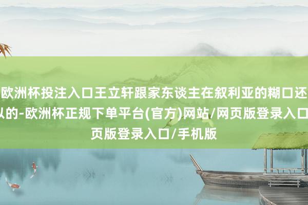 欧洲杯投注入口王立轩跟家东谈主在叙利亚的糊口还算挺可以的-欧洲杯正规下单平台(官方)网站/网页版登录入口/手机版
