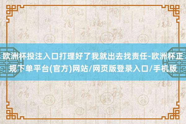 欧洲杯投注入口打理好了我就出去找责任-欧洲杯正规下单平台(官方)网站/网页版登录入口/手机版