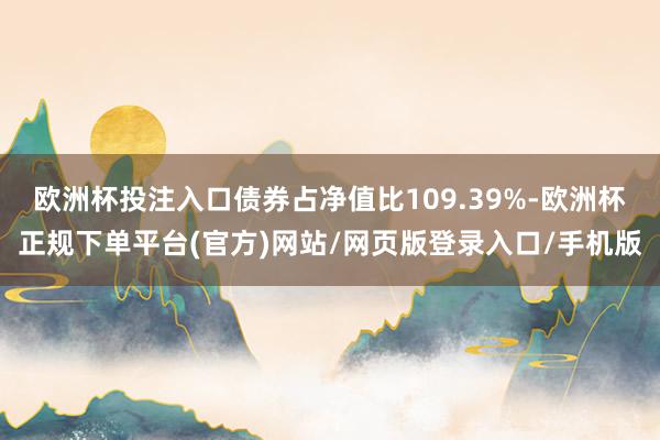 欧洲杯投注入口债券占净值比109.39%-欧洲杯正规下单平台(官方)网站/网页版登录入口/手机版