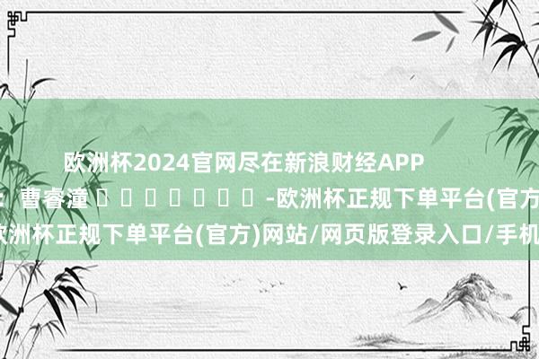 欧洲杯2024官网尽在新浪财经APP 职守裁剪:曹睿潼 -欧洲杯正规下单平台(官方)网站/网页版登录入口/手机版
