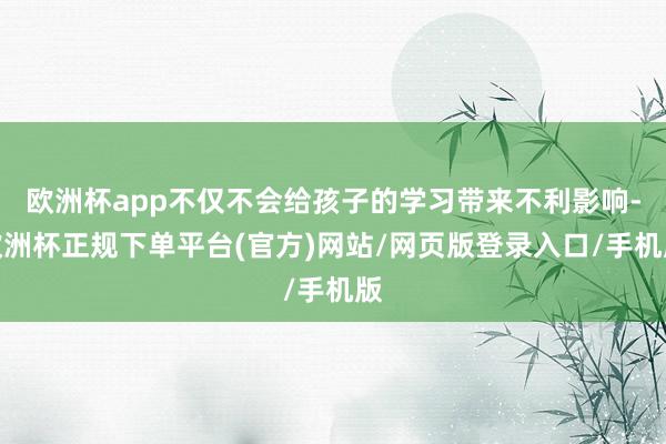 欧洲杯app不仅不会给孩子的学习带来不利影响-欧洲杯正规下单平台(官方)网站/网页版登录入口/手机版