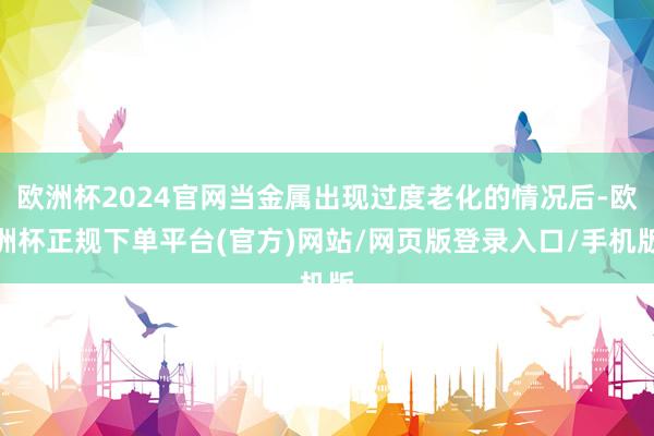 欧洲杯2024官网当金属出现过度老化的情况后-欧洲杯正规下单平台(官方)网站/网页版登录入口/手机版