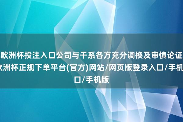 欧洲杯投注入口公司与干系各方充分调换及审慎论证-欧洲杯正规下单平台(官方)网站/网页版登录入口/手机版