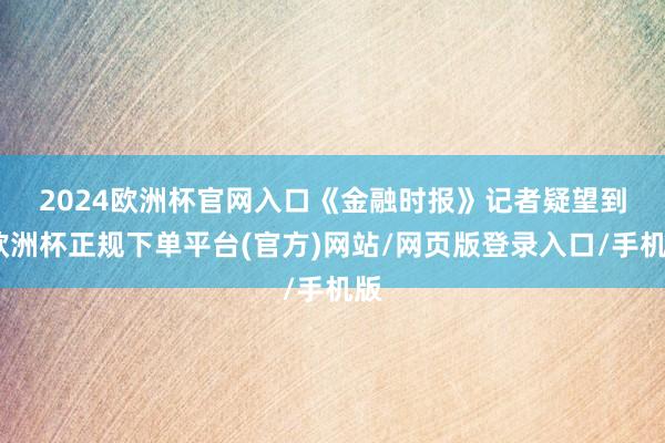 2024欧洲杯官网入口　　《金融时报》记者疑望到-欧洲杯正规下单平台(官方)网站/网页版登录入口/手机版