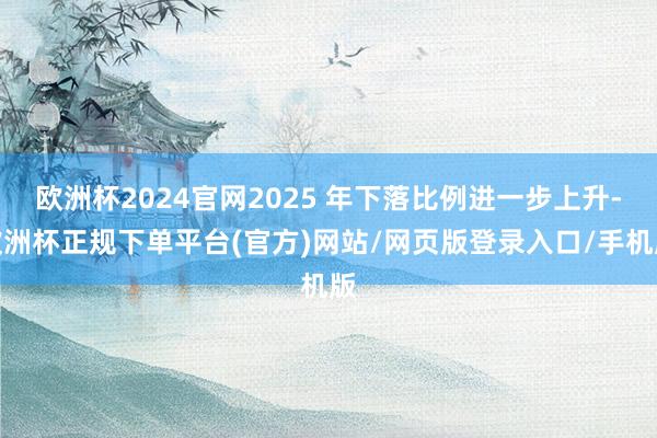 欧洲杯2024官网2025 年下落比例进一步上升-欧洲杯正规下单平台(官方)网站/网页版登录入口/手机版