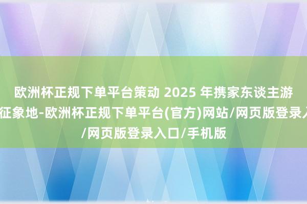 欧洲杯正规下单平台策动 2025 年携家东谈主游遍台历中的征象地-欧洲杯正规下单平台(官方)网站/网页版登录入口/手机版