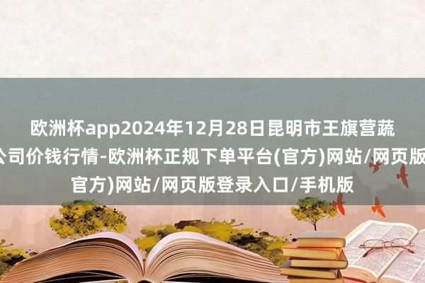 欧洲杯app2024年12月28日昆明市王旗营蔬菜批发商场有限公司价钱行情-欧洲杯正规下单平台(官方)网站/网页版登录入口/手机版