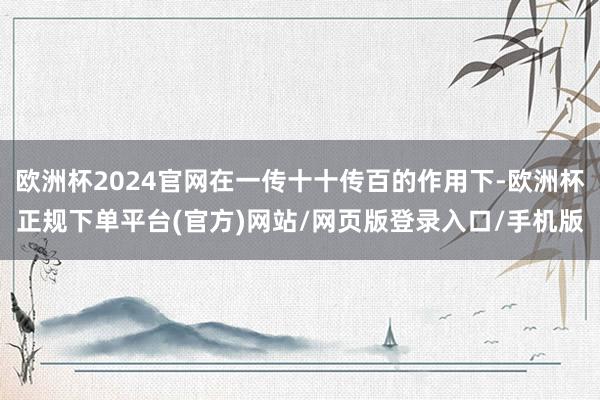 欧洲杯2024官网在一传十十传百的作用下-欧洲杯正规下单平台(官方)网站/网页版登录入口/手机版