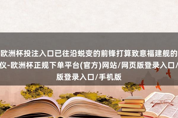 欧洲杯投注入口已往沿蜕变的前锋打算致意福建舰的科技风仪-欧洲杯正规下单平台(官方)网站/网页版登录入口/手机版