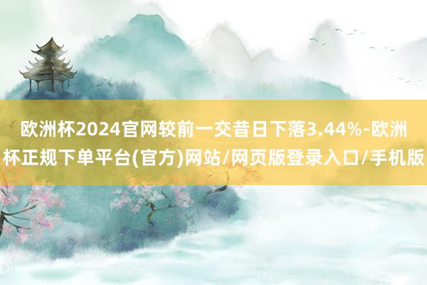欧洲杯2024官网较前一交昔日下落3.44%-欧洲杯正规下单平台(官方)网站/网页版登录入口/手机版