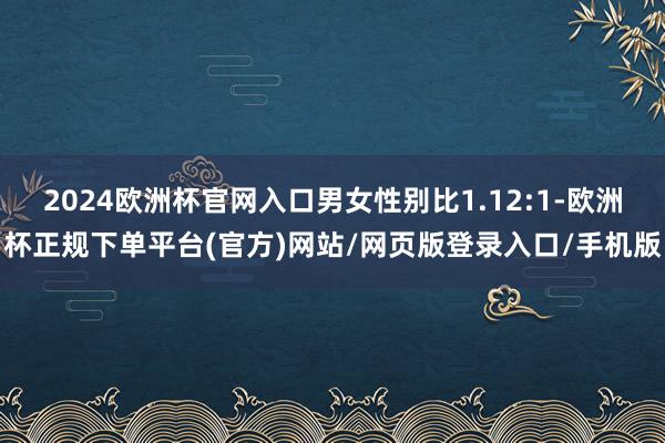 2024欧洲杯官网入口男女性别比1.12:1-欧洲杯正规下单平台(官方)网站/网页版登录入口/手机版