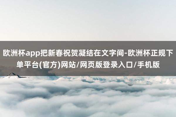 欧洲杯app把新春祝贺凝结在文字间-欧洲杯正规下单平台(官方)网站/网页版登录入口/手机版