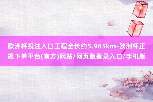 欧洲杯投注入口工程全长约5.965km-欧洲杯正规下单平台(官方)网站/网页版登录入口/手机版