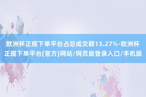 欧洲杯正规下单平台占总成交额13.27%-欧洲杯正规下单平台(官方)网站/网页版登录入口/手机版