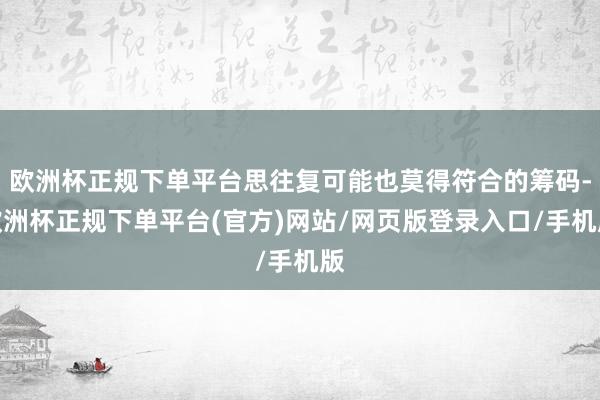 欧洲杯正规下单平台思往复可能也莫得符合的筹码-欧洲杯正规下单平台(官方)网站/网页版登录入口/手机版