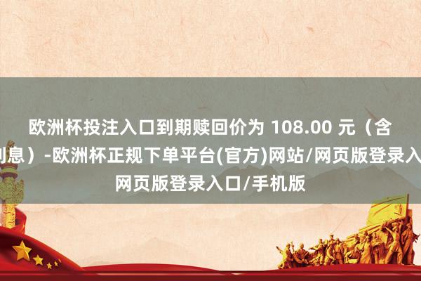 欧洲杯投注入口到期赎回价为 108.00 元（含临了一期利息）-欧洲杯正规下单平台(官方)网站/网页版登录入口/手机版