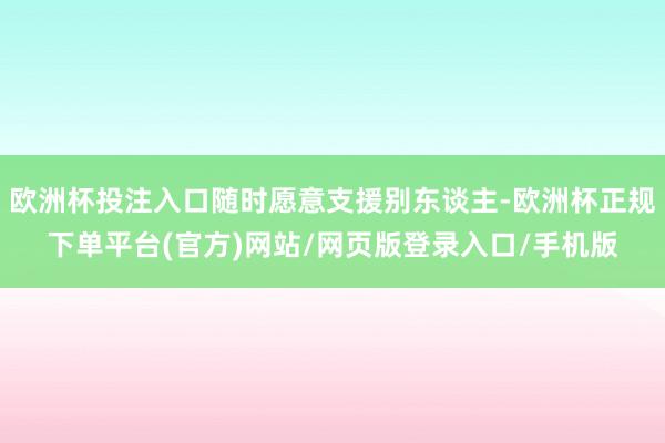欧洲杯投注入口随时愿意支援别东谈主-欧洲杯正规下单平台(官方)网站/网页版登录入口/手机版