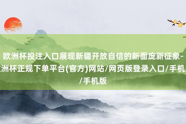 欧洲杯投注入口展现新疆开放自信的新面庞新征象-欧洲杯正规下单平台(官方)网站/网页版登录入口/手机版