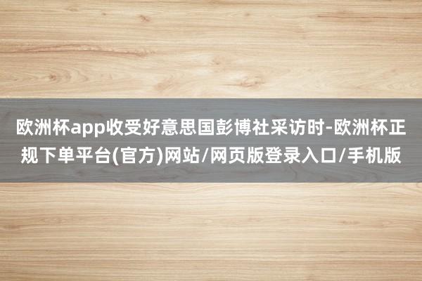 欧洲杯app收受好意思国彭博社采访时-欧洲杯正规下单平台(官方)网站/网页版登录入口/手机版