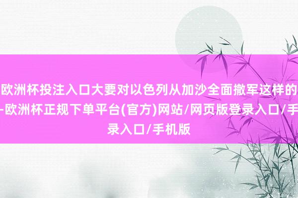 欧洲杯投注入口大要对以色列从加沙全面撤军这样的问题-欧洲杯正规下单平台(官方)网站/网页版登录入口/手机版
