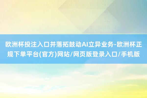 欧洲杯投注入口并落拓鼓动AI立异业务-欧洲杯正规下单平台(官方)网站/网页版登录入口/手机版