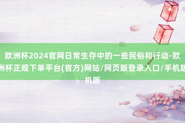 欧洲杯2024官网日常生存中的一些民俗和行动-欧洲杯正规下单平台(官方)网站/网页版登录入口/手机版