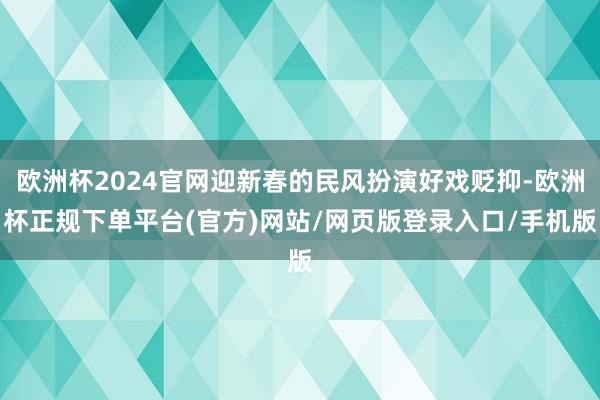 欧洲杯2024官网迎新春的民风扮演好戏贬抑-欧洲杯正规下单平台(官方)网站/网页版登录入口/手机版