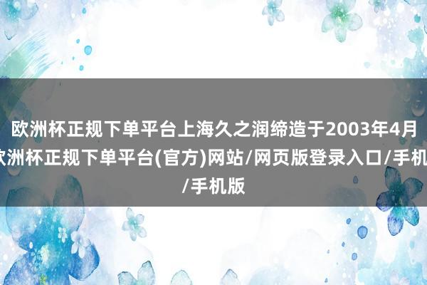 欧洲杯正规下单平台上海久之润缔造于2003年4月-欧洲杯正规下单平台(官方)网站/网页版登录入口/手机版