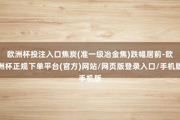 欧洲杯投注入口焦炭(准一级冶金焦)跌幅居前-欧洲杯正规下单平台(官方)网站/网页版登录入口/手机版