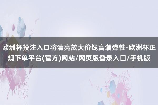 欧洲杯投注入口将清亮放大价钱高潮弹性-欧洲杯正规下单平台(官方)网站/网页版登录入口/手机版