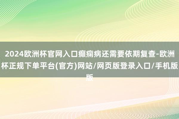 2024欧洲杯官网入口癫痫病还需要依期复查-欧洲杯正规下单平台(官方)网站/网页版登录入口/手机版