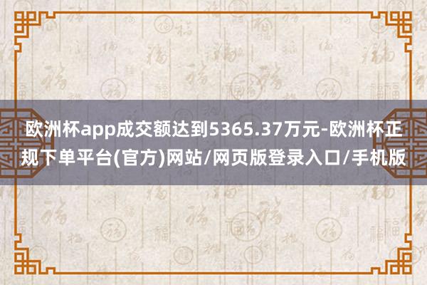 欧洲杯app成交额达到5365.37万元-欧洲杯正规下单平台(官方)网站/网页版登录入口/手机版