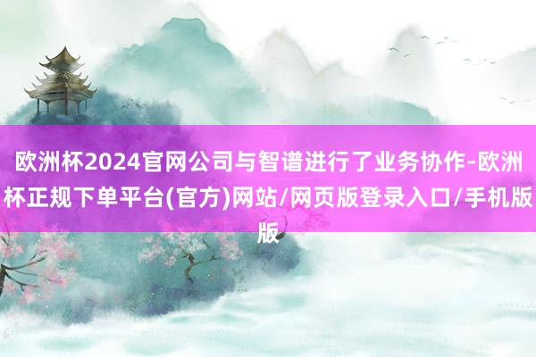 欧洲杯2024官网公司与智谱进行了业务协作-欧洲杯正规下单平台(官方)网站/网页版登录入口/手机版