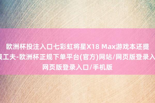 欧洲杯投注入口七彩虹将星X18 Max游戏本还提拔双显三模工夫-欧洲杯正规下单平台(官方)网站/网页版登录入口/手机版