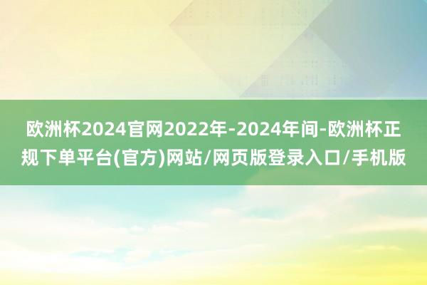 欧洲杯2024官网2022年-2024年间-欧洲杯正规下单平台(官方)网站/网页版登录入口/手机版