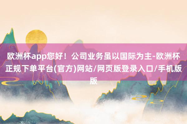 欧洲杯app您好！公司业务虽以国际为主-欧洲杯正规下单平台(官方)网站/网页版登录入口/手机版