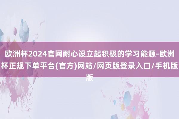 欧洲杯2024官网耐心设立起积极的学习能源-欧洲杯正规下单平台(官方)网站/网页版登录入口/手机版