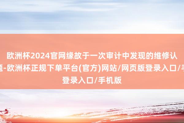 欧洲杯2024官网缘故于一次审计中发现的维修认证问题-欧洲杯正规下单平台(官方)网站/网页版登录入口/手机版