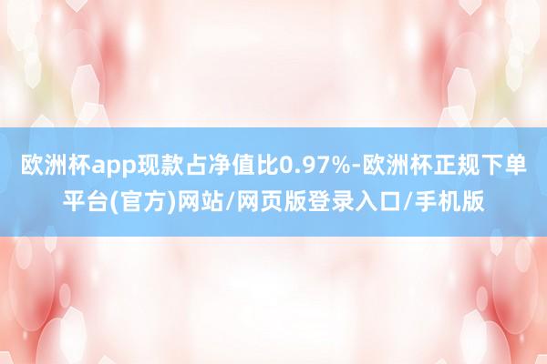 欧洲杯app现款占净值比0.97%-欧洲杯正规下单平台(官方)网站/网页版登录入口/手机版