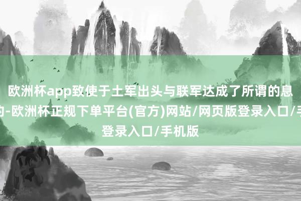欧洲杯app致使于土军出头与联军达成了所谓的息兵公约-欧洲杯正规下单平台(官方)网站/网页版登录入口/手机版