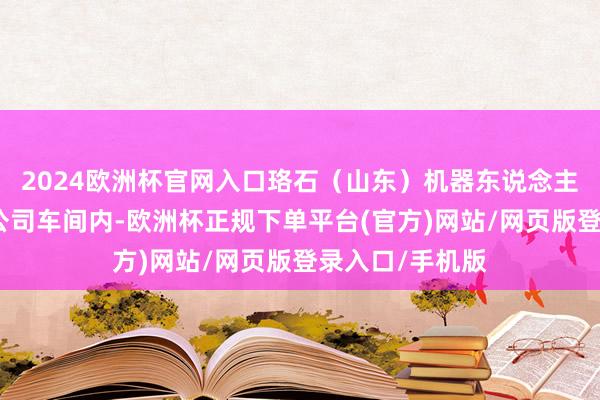 2024欧洲杯官网入口珞石（山东）机器东说念主集团股份有限公司车间内-欧洲杯正规下单平台(官方)网站/网页版登录入口/手机版
