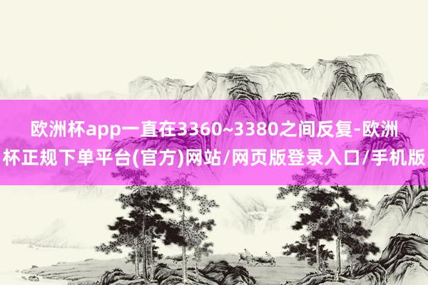 欧洲杯app一直在3360~3380之间反复-欧洲杯正规下单平台(官方)网站/网页版登录入口/手机版