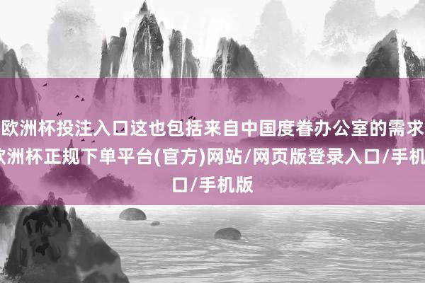 欧洲杯投注入口这也包括来自中国度眷办公室的需求-欧洲杯正规下单平台(官方)网站/网页版登录入口/手机版