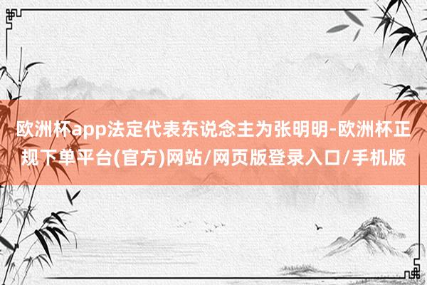 欧洲杯app法定代表东说念主为张明明-欧洲杯正规下单平台(官方)网站/网页版登录入口/手机版