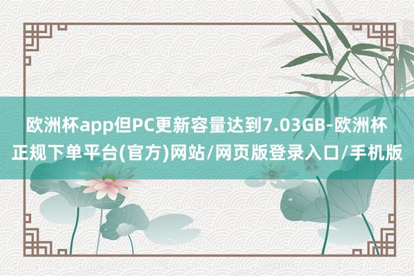 欧洲杯app但PC更新容量达到7.03GB-欧洲杯正规下单平台(官方)网站/网页版登录入口/手机版