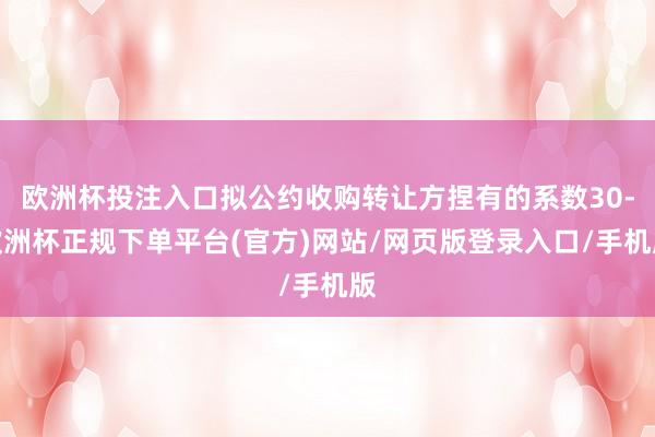 欧洲杯投注入口拟公约收购转让方捏有的系数30-欧洲杯正规下单平台(官方)网站/网页版登录入口/手机版