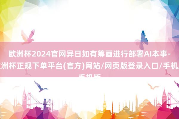 欧洲杯2024官网异日如有筹画进行部署AI本事-欧洲杯正规下单平台(官方)网站/网页版登录入口/手机版