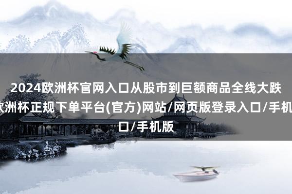 2024欧洲杯官网入口从股市到巨额商品全线大跌-欧洲杯正规下单平台(官方)网站/网页版登录入口/手机版
